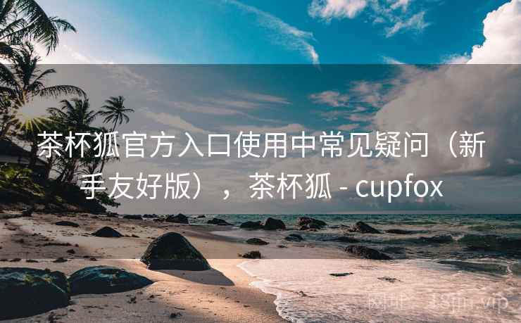 茶杯狐官方入口使用中常见疑问（新手友好版），茶杯狐 - cupfox