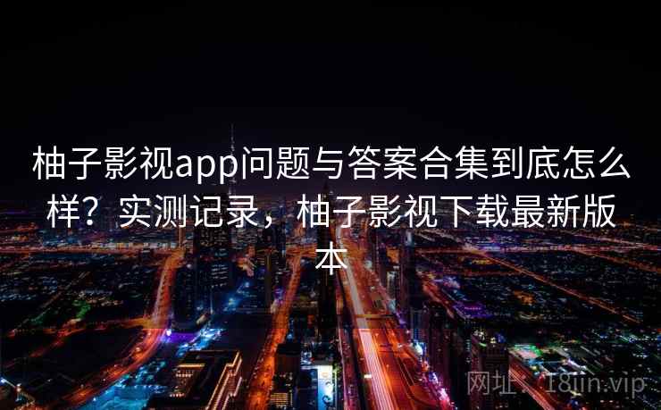 柚子影视app问题与答案合集到底怎么样？实测记录，柚子影视下载最新版本