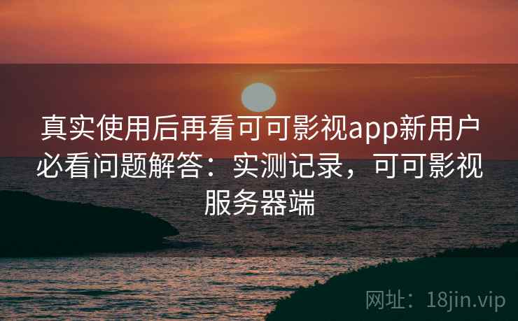 真实使用后再看可可影视app新用户必看问题解答：实测记录，可可影视服务器端