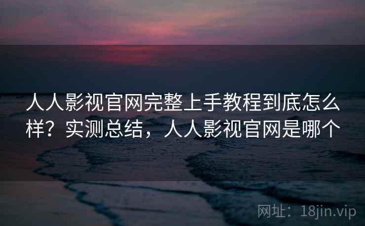 人人影视官网完整上手教程到底怎么样？实测总结，人人影视官网是哪个