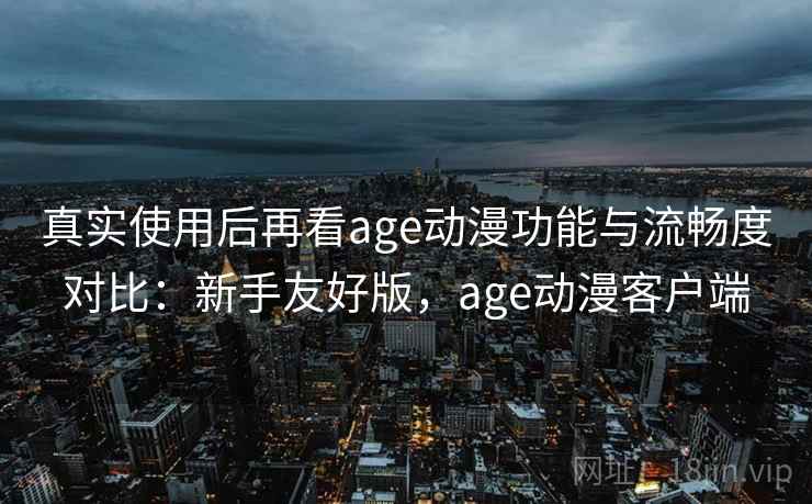 真实使用后再看age动漫功能与流畅度对比：新手友好版，age动漫客户端