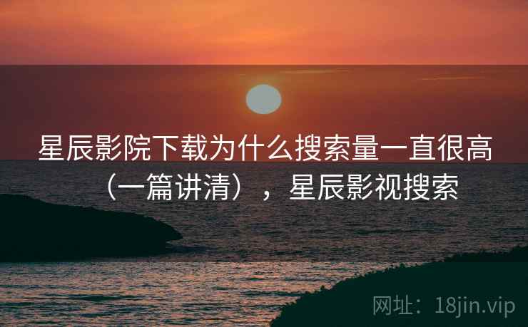 星辰影院下载为什么搜索量一直很高（一篇讲清），星辰影视搜索