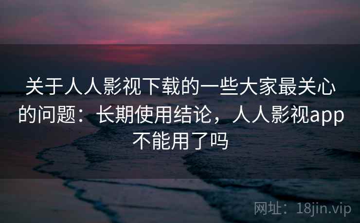 关于人人影视下载的一些大家最关心的问题：长期使用结论，人人影视app不能用了吗