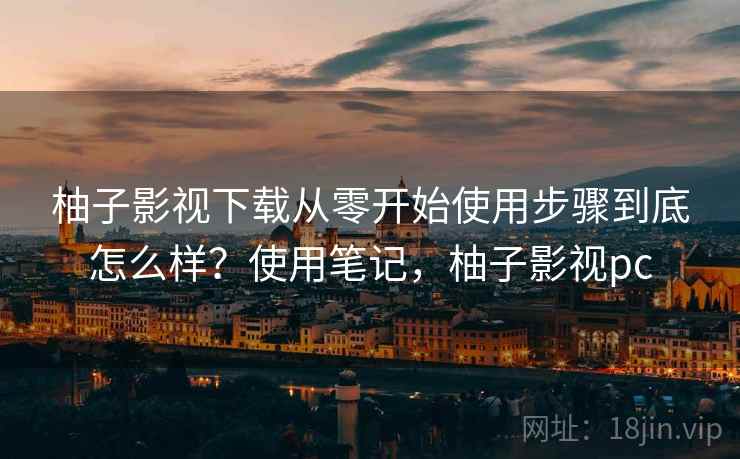 柚子影视下载从零开始使用步骤到底怎么样？使用笔记，柚子影视pc