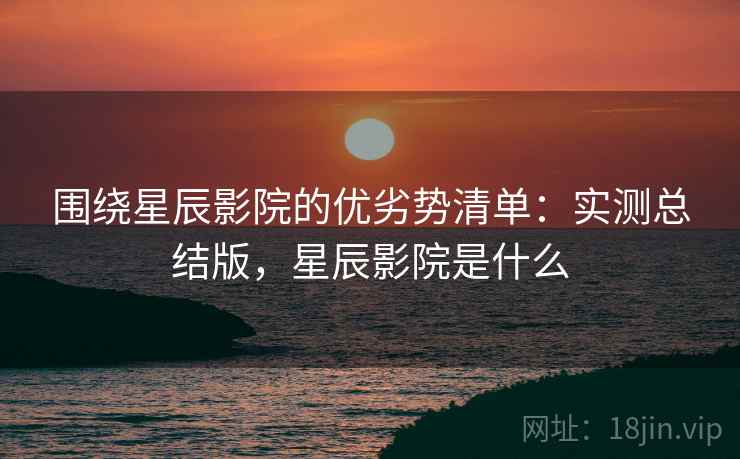 围绕星辰影院的优劣势清单:实测总结版,星辰影院是什么 围绕星辰影院的优劣势清单:实测总结版,星辰影院是什么