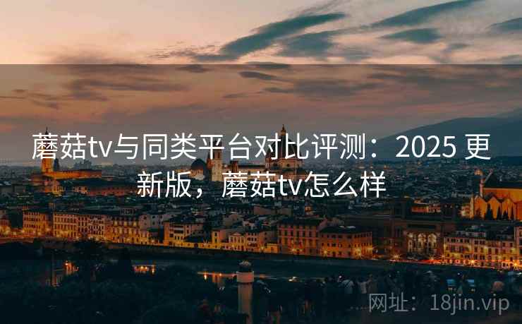 蘑菇tv与同类平台对比评测：2025 更新版，蘑菇tv怎么样