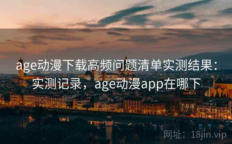 age动漫下载高频问题清单实测结果：实测记录，age动漫app在哪下