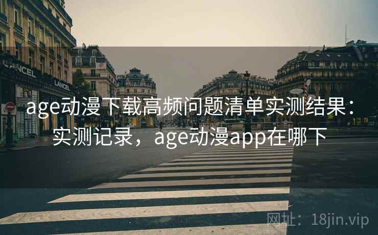 age动漫下载高频问题清单实测结果：实测记录，age动漫app在哪下