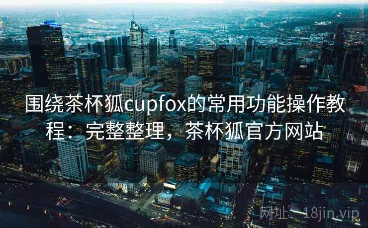 围绕茶杯狐cupfox的常用功能操作教程：完整整理，茶杯狐官方网站