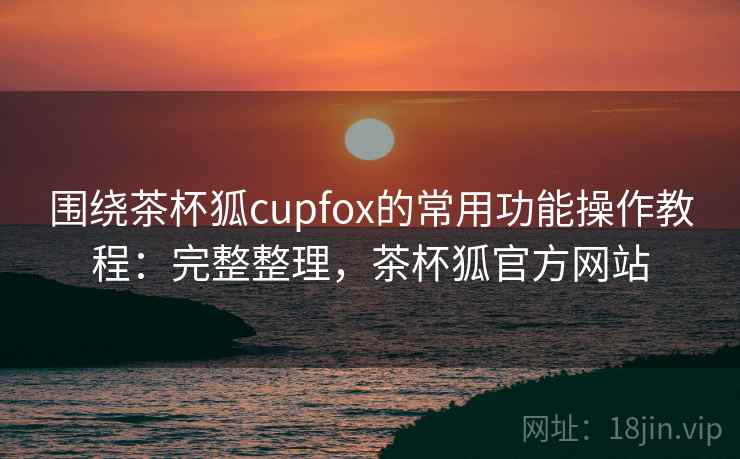 围绕茶杯狐cupfox的常用功能操作教程：完整整理，茶杯狐官方网站