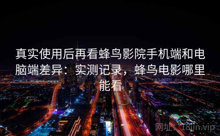 真实使用后再看蜂鸟影院手机端和电脑端差异：实测记录，蜂鸟电影哪里能看