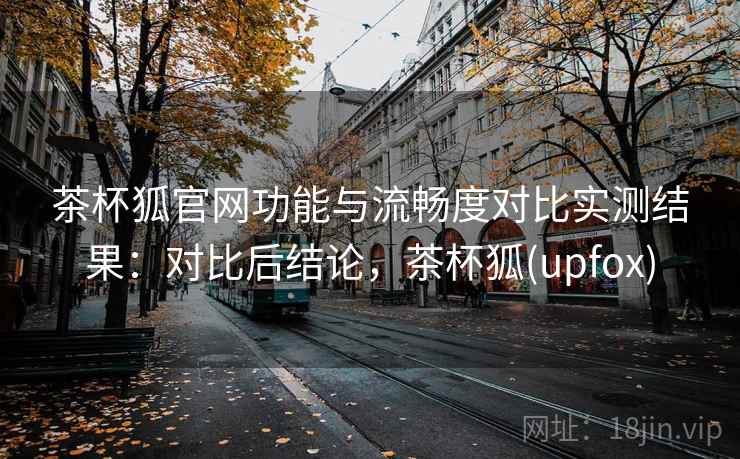 茶杯狐官网功能与流畅度对比实测结果：对比后结论，茶杯狐(upfox)