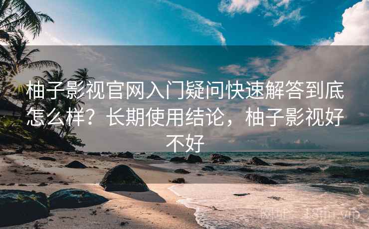 柚子影视官网入门疑问快速解答到底怎么样？长期使用结论，柚子影视好不好
