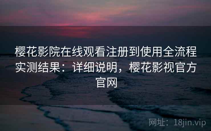 樱花影院在线观看注册到使用全流程实测结果：详细说明，樱花影视官方官网