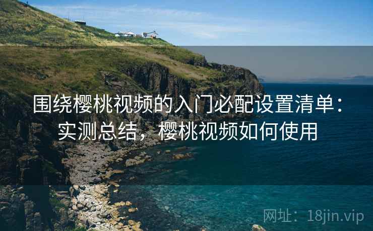 围绕樱桃视频的入门必配设置清单：实测总结，樱桃视频如何使用