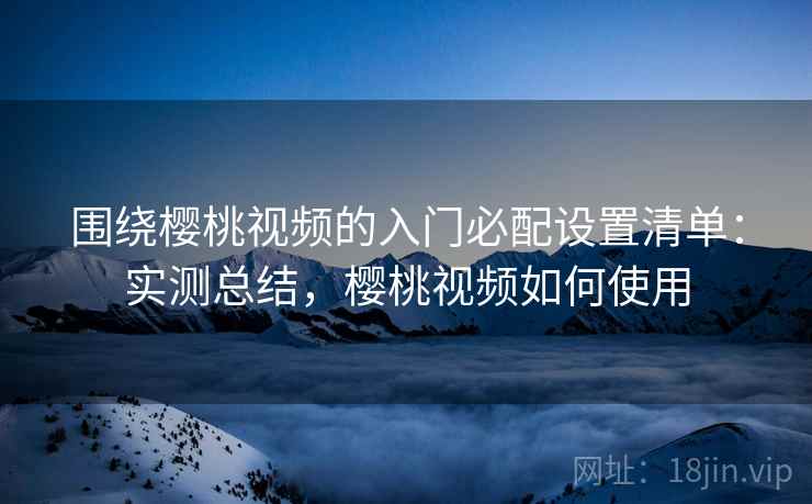 围绕樱桃视频的入门必配设置清单：实测总结，樱桃视频如何使用