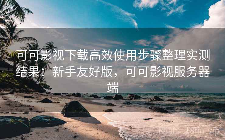 可可影视下载高效使用步骤整理实测结果：新手友好版，可可影视服务器端