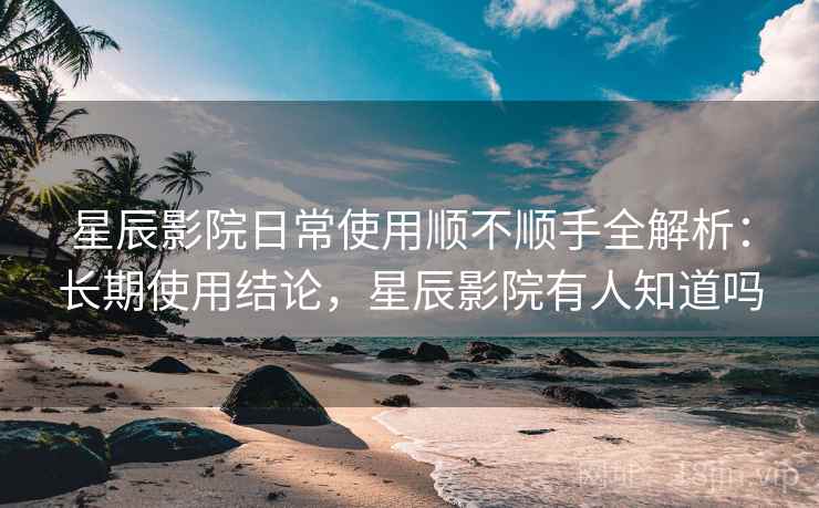 星辰影院日常使用顺不顺手全解析：长期使用结论，星辰影院有人知道吗