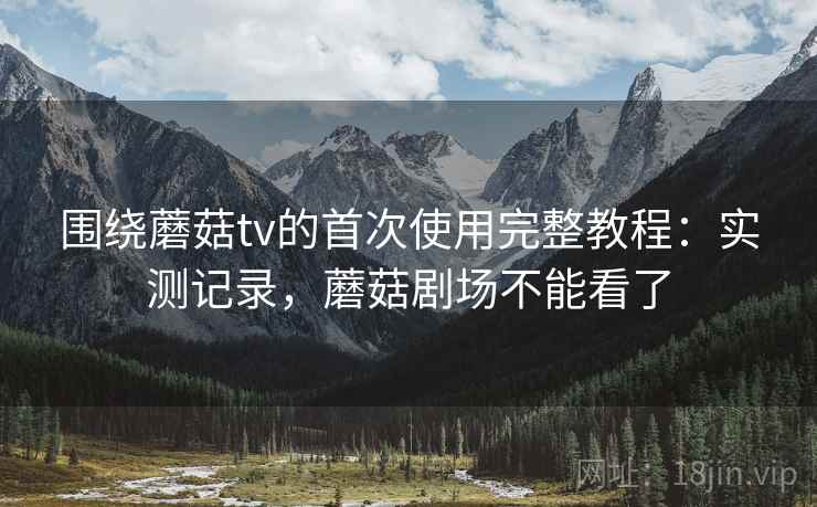 围绕蘑菇tv的首次使用完整教程：实测记录，蘑菇剧场不能看了