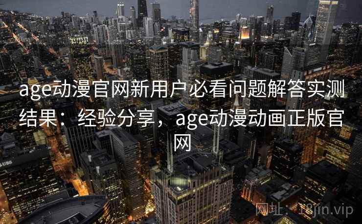 age动漫官网新用户必看问题解答实测结果：经验分享，age动漫动画正版官网