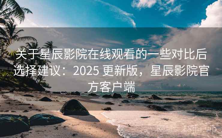 关于星辰影院在线观看的一些对比后选择建议：2025 更新版，星辰影院官方客户端