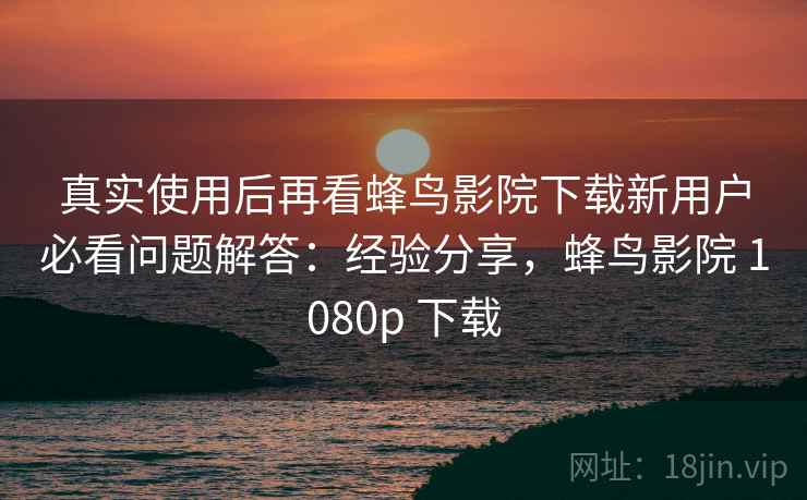 真实使用后再看蜂鸟影院下载新用户必看问题解答：经验分享，蜂鸟影院 1080p 下载