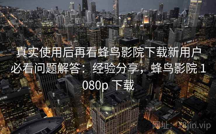 真实使用后再看蜂鸟影院下载新用户必看问题解答：经验分享，蜂鸟影院 1080p 下载