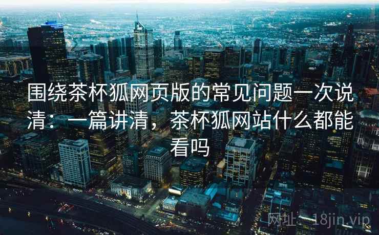 围绕茶杯狐网页版的常见问题一次说清：一篇讲清，茶杯狐网站什么都能看吗
