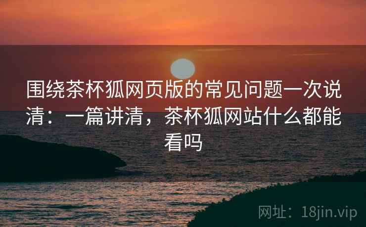 围绕茶杯狐网页版的常见问题一次说清：一篇讲清，茶杯狐网站什么都能看吗