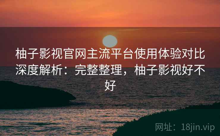 柚子影视官网主流平台使用体验对比深度解析：完整整理，柚子影视好不好