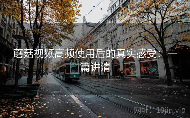 蘑菇视频高频使用后的真实感受：一篇讲清