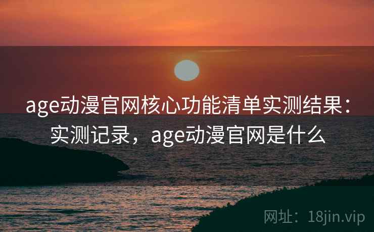 age动漫官网核心功能清单实测结果：实测记录，age动漫官网是什么