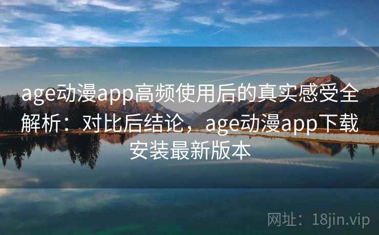 age动漫app高频使用后的真实感受全解析：对比后结论，age动漫app下载安装最新版本