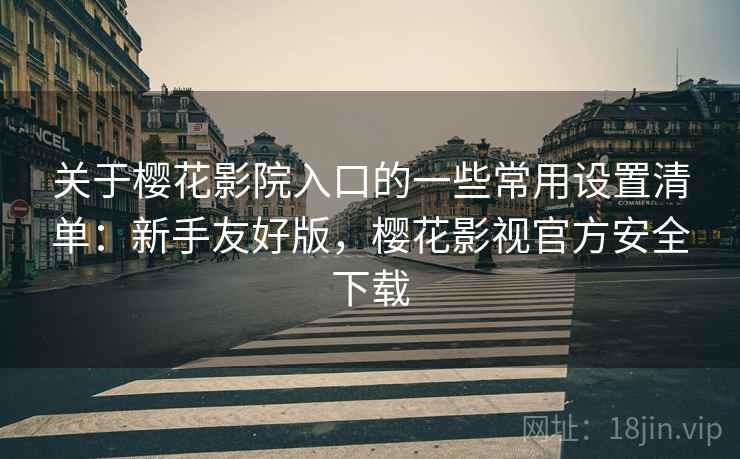 关于樱花影院入口的一些常用设置清单：新手友好版，樱花影视官方安全下载