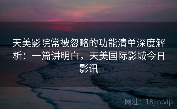 天美影院常被忽略的功能清单深度解析：一篇讲明白，天美国际影城今日影讯