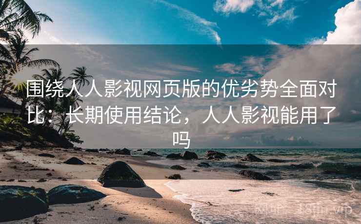 围绕人人影视网页版的优劣势全面对比：长期使用结论，人人影视能用了吗