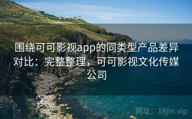 围绕可可影视app的同类型产品差异对比：完整整理，可可影视文化传媒公司