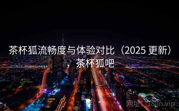茶杯狐流畅度与体验对比（2025 更新），茶杯狐吧