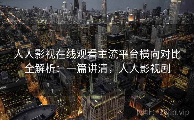 人人影视在线观看主流平台横向对比全解析：一篇讲清，人人影视剧