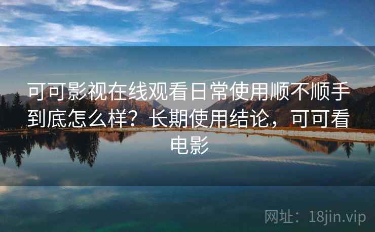 可可影视在线观看日常使用顺不顺手到底怎么样？长期使用结论，可可看电影