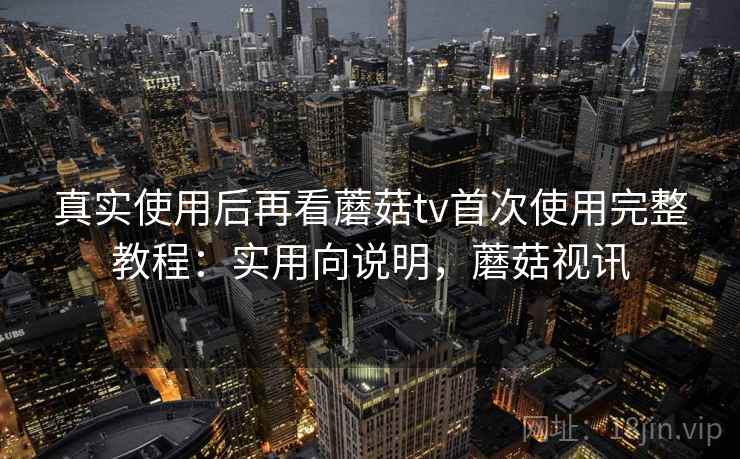 真实使用后再看蘑菇tv首次使用完整教程：实用向说明，蘑菇视讯