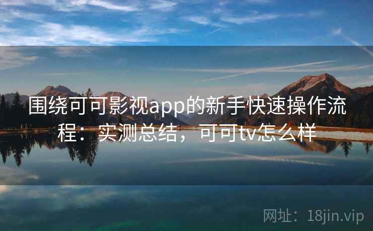 围绕可可影视app的新手快速操作流程：实测总结，可可tv怎么样