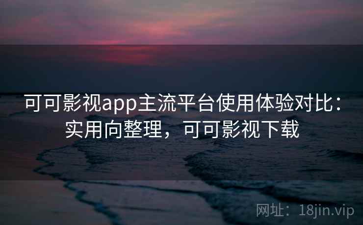 可可影视app主流平台使用体验对比：实用向整理，可可影视下载