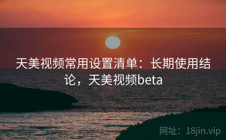 天美视频常用设置清单：长期使用结论，天美视频beta