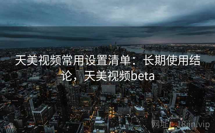 天美视频常用设置清单：长期使用结论，天美视频beta