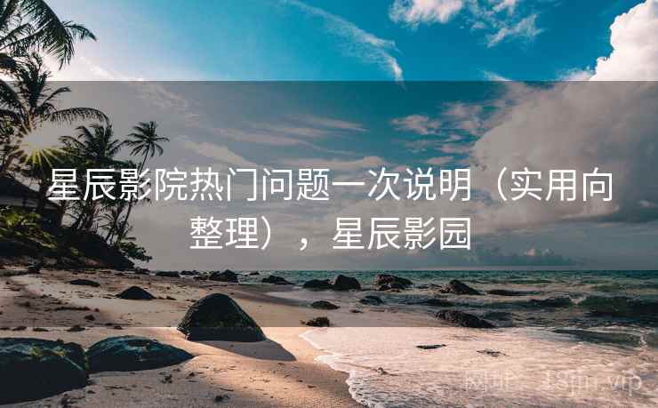 星辰影院热门问题一次说明（实用向整理），星辰影园