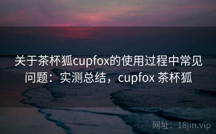 关于茶杯狐cupfox的使用过程中常见问题：实测总结，cupfox 茶杯狐