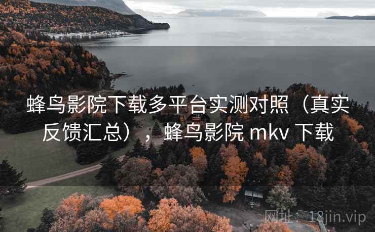 蜂鸟影院下载多平台实测对照（真实反馈汇总），蜂鸟影院 mkv 下载