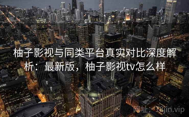 柚子影视与同类平台真实对比深度解析：最新版，柚子影视tv怎么样
