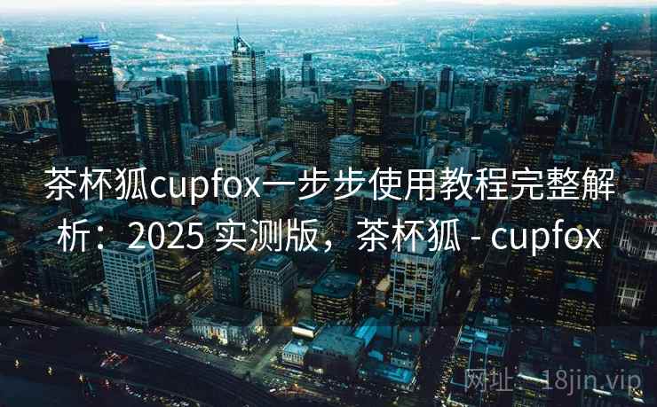 茶杯狐cupfox一步步使用教程完整解析：2025 实测版，茶杯狐 - cupfox